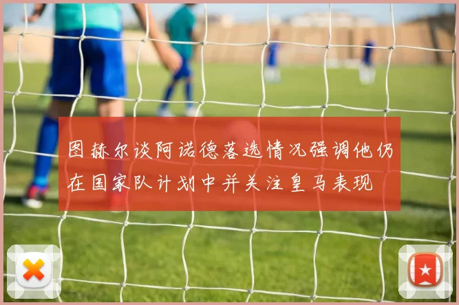 图赫尔谈阿诺德落选情况强调他仍在国家队计划中并关注皇马表现