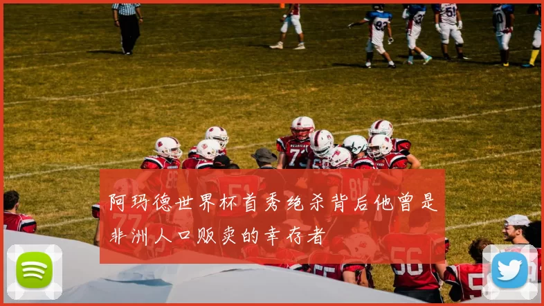 阿玛德世界杯首秀绝杀背后他曾是非洲人口贩卖的幸存者