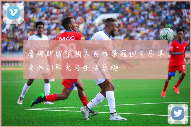 詹姆斯留守湖人或难争冠但可尽享南加州阳光与生活乐趣