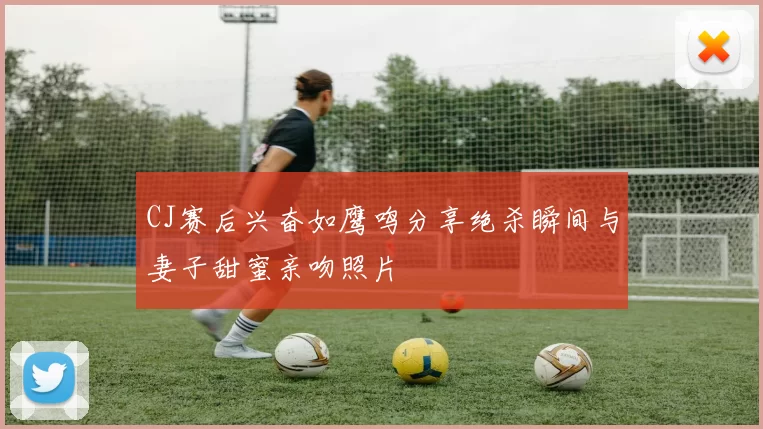 CJ赛后兴奋如鹰鸣分享绝杀瞬间与妻子甜蜜亲吻照片