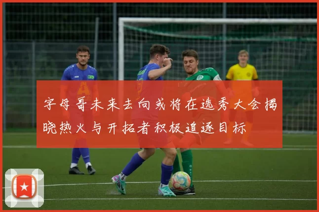 字母哥未来去向或将在选秀大会揭晓热火与开拓者积极追逐目标