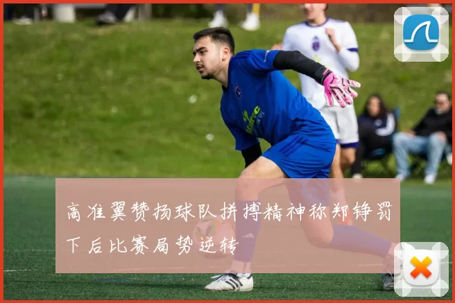 高准翼赞扬球队拼搏精神称郑铮罚下后比赛局势逆转