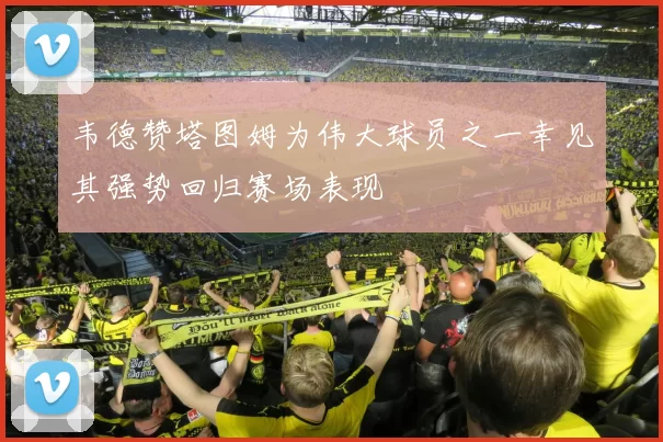 韦德赞塔图姆为伟大球员之一幸见其强势回归赛场表现