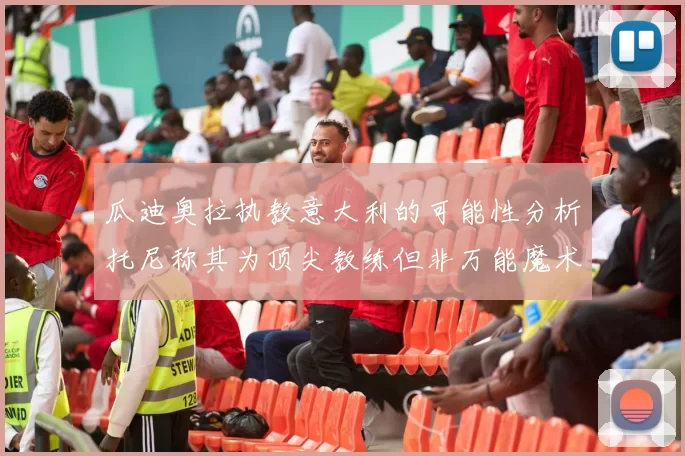 瓜迪奥拉执教意大利的可能性分析托尼称其为顶尖教练但非万能魔术师