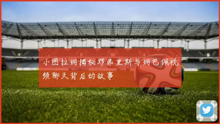 小图拉姆揭秘邓弗里斯与姆巴佩视频聊天背后的故事
