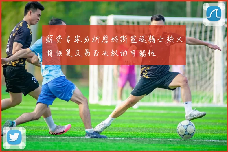 薪资专家分析詹姆斯重返骑士热火将恢复交易否决权的可能性