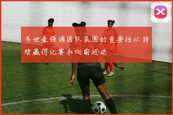 韦世豪强调团队氛围的重要性以持续赢得比赛和向前迈进