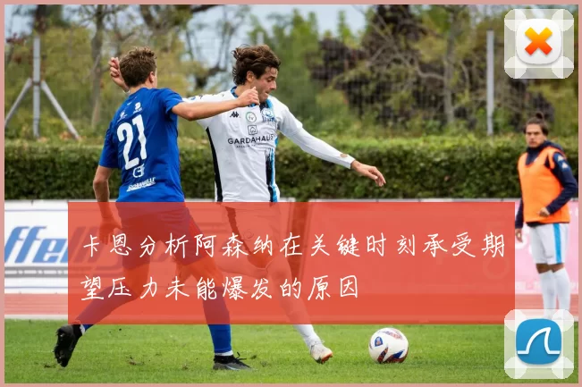 卡恩分析阿森纳在关键时刻承受期望压力未能爆发的原因