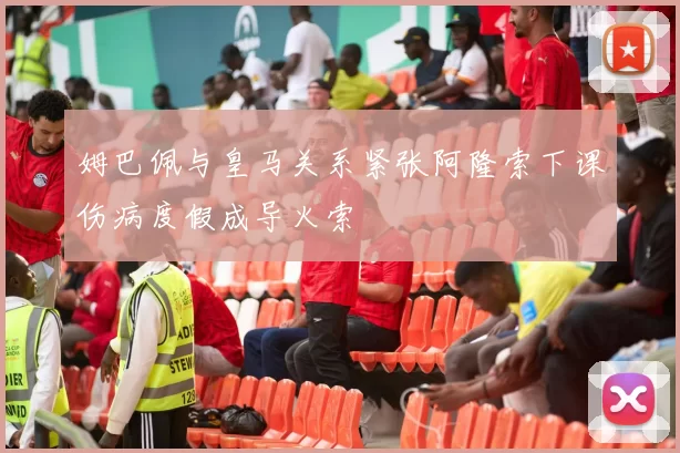 姆巴佩与皇马关系紧张阿隆索下课伤病度假成导火索