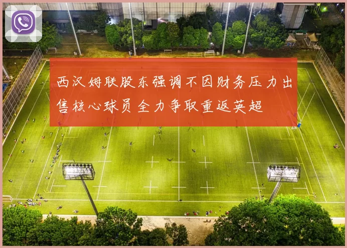 西汉姆联股东强调不因财务压力出售核心球员全力争取重返英超