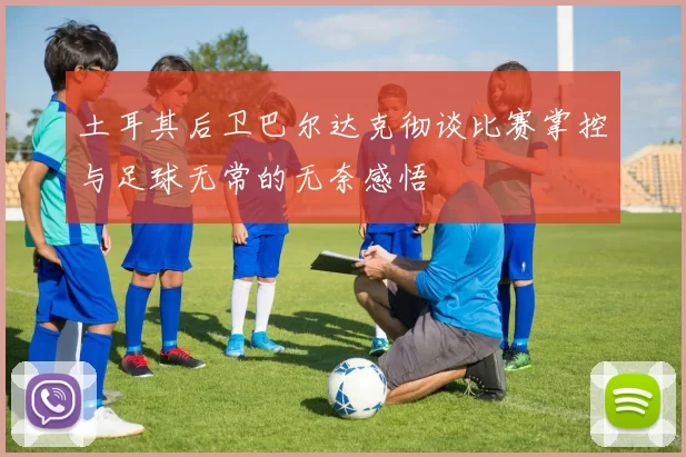 土耳其后卫巴尔达克彻谈比赛掌控与足球无常的无奈感悟