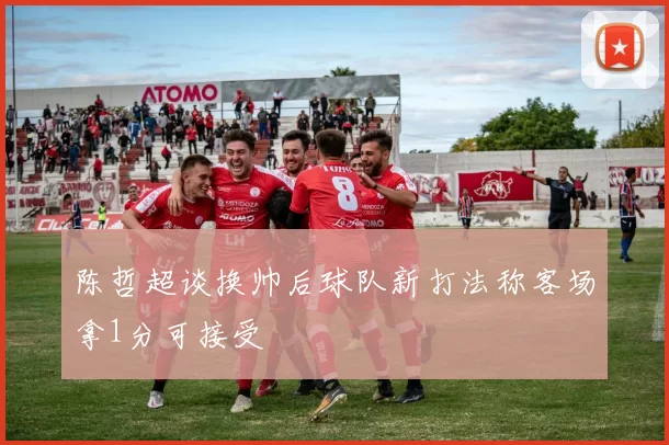陈哲超谈换帅后球队新打法称客场拿1分可接受