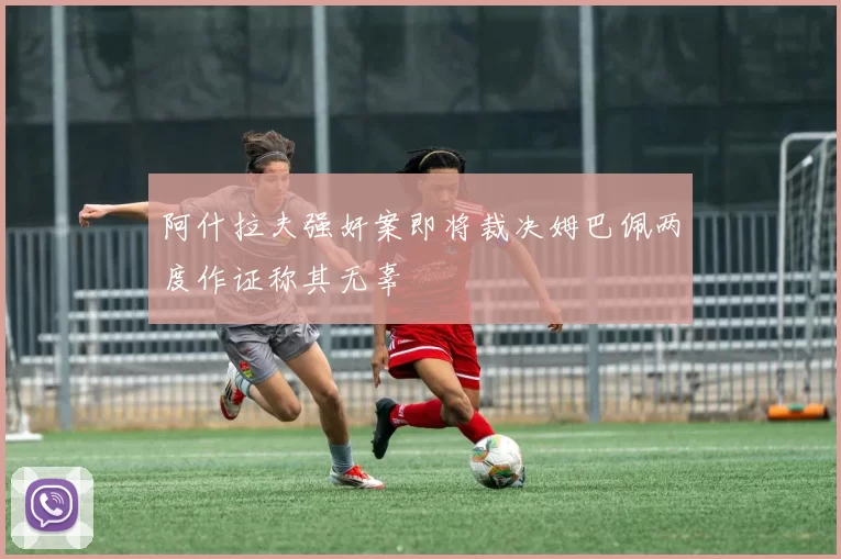 阿什拉夫强奸案即将裁决姆巴佩两度作证称其无辜