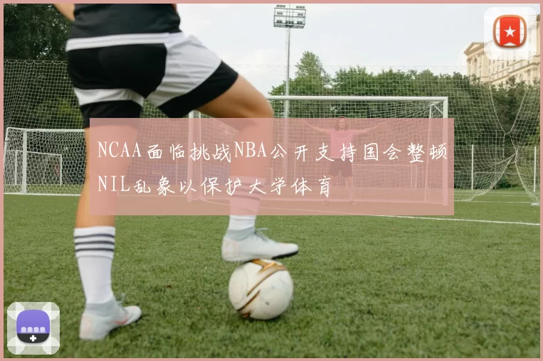 NCAA面临挑战NBA公开支持国会整顿NIL乱象以保护大学体育
