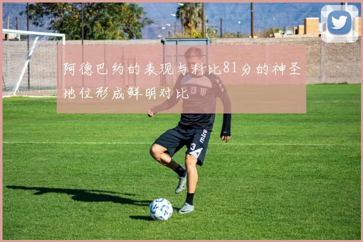 阿德巴约的表现与科比81分的神圣地位形成鲜明对比