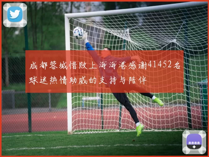 成都蓉城惜败上海海港感谢41452名球迷热情助威的支持与陪伴