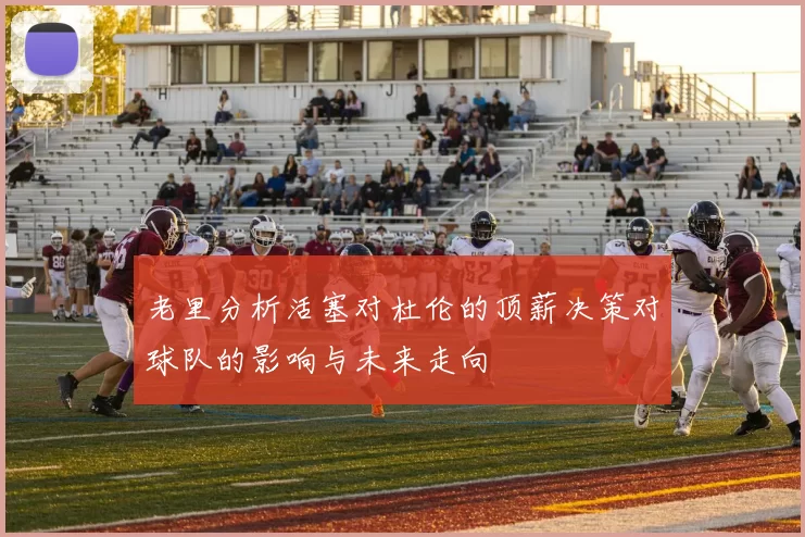老里分析活塞对杜伦的顶薪决策对球队的影响与未来走向