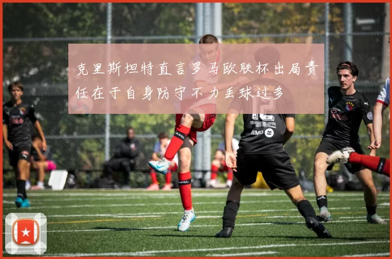 克里斯坦特直言罗马欧联杯出局责任在于自身防守不力丢球过多